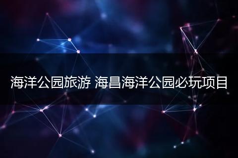 海洋公园旅游 海昌海洋公园必玩项目