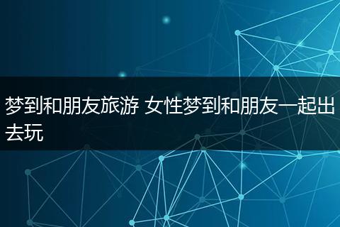 梦到和朋友旅游 女性梦到和朋友一起出去玩