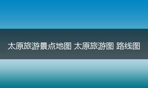 太原旅游景点地图 太原旅游图 路线图