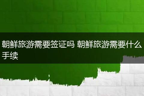 朝鲜旅游需要签证吗 朝鲜旅游需要什么手续