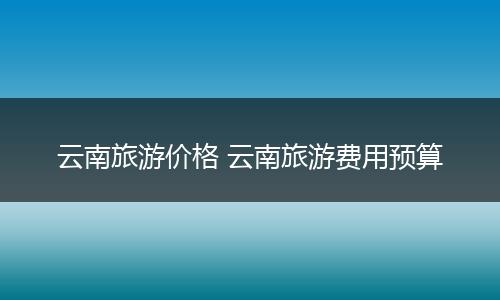 云南旅游价格 云南旅游费用预算