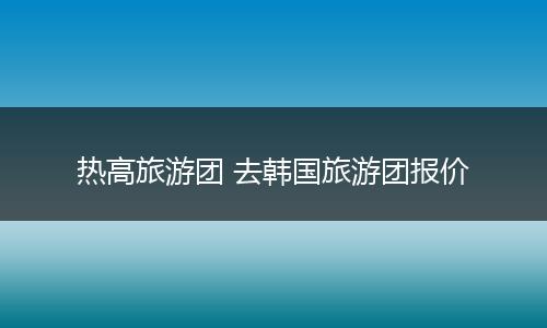 热高旅游团 去韩国旅游团报价