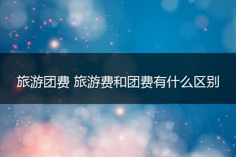 旅游团费 旅游费和团费有什么区别