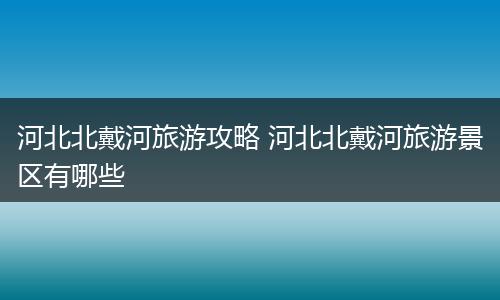 河北北戴河旅游攻略 河北北戴河旅游景区有哪些