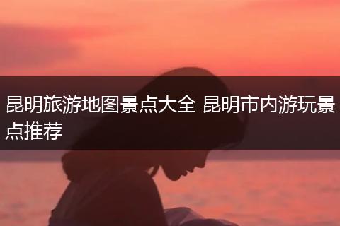 昆明旅游地图景点大全 昆明市内游玩景点推荐