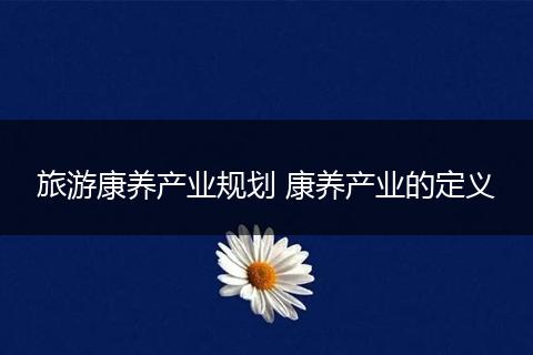 旅游康养产业规划 康养产业的定义