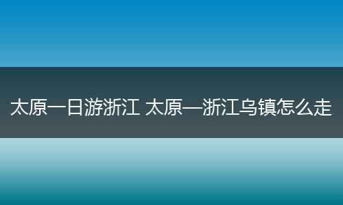 太原一日游浙江 太原—浙江乌镇怎么走