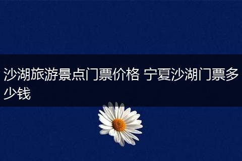 沙湖旅游景点门票价格 宁夏沙湖门票多少钱