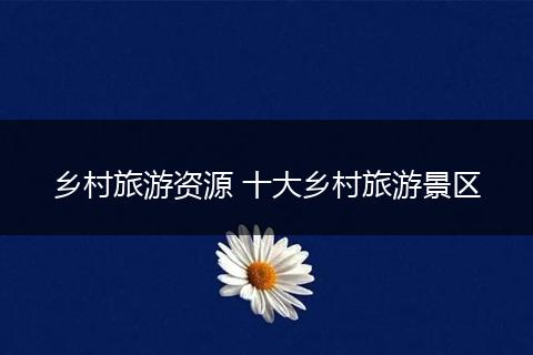 乡村旅游资源 十大乡村旅游景区