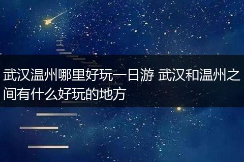 武汉温州哪里好玩一日游 武汉和温州之间有什么好玩的地方