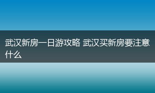 武汉新房一日游攻略 武汉买新房要注意什么