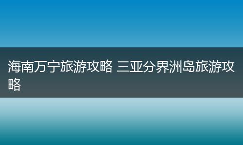 海南万宁旅游攻略 三亚分界洲岛旅游攻略
