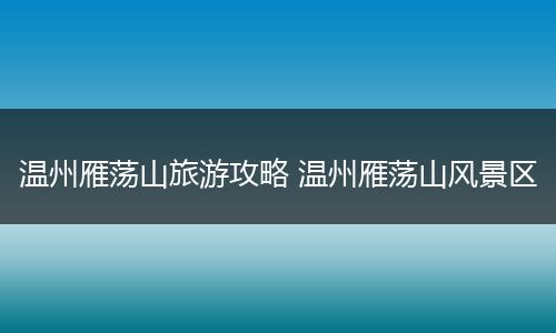 温州雁荡山旅游攻略 温州雁荡山风景区
