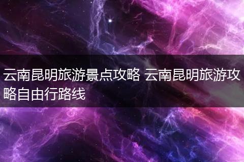 云南昆明旅游景点攻略 云南昆明旅游攻略自由行路线