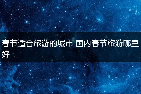 春节适合旅游的城市 国内春节旅游哪里好