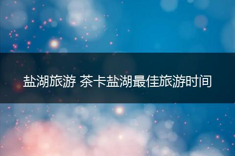 盐湖旅游 茶卡盐湖最佳旅游时间