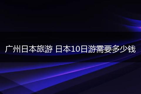 广州日本旅游 日本10日游需要多少钱