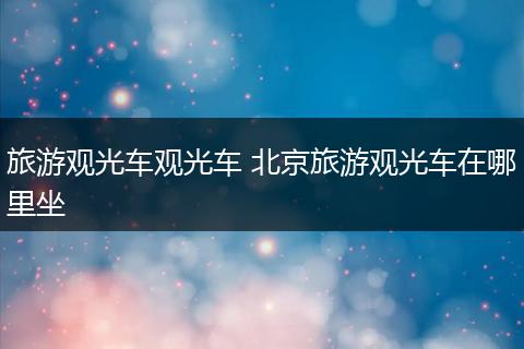 旅游观光车观光车 北京旅游观光车在哪里坐