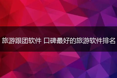 旅游跟团软件 口碑最好的旅游软件排名