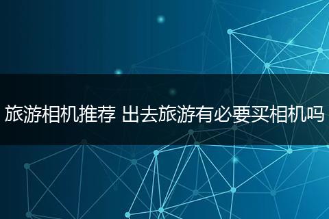 旅游相机推荐 出去旅游有必要买相机吗