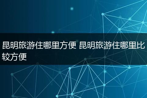昆明旅游住哪里方便 昆明旅游住哪里比较方便