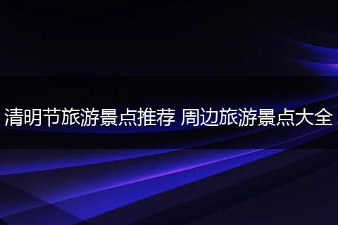 清明节旅游景点推荐 周边旅游景点大全