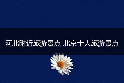 河北附近旅游景点 北京十大旅游景点