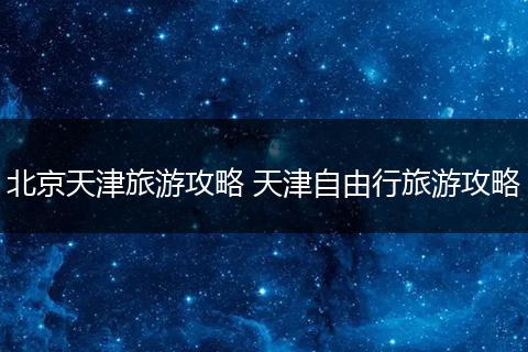 北京天津旅游攻略 天津自由行旅游攻略