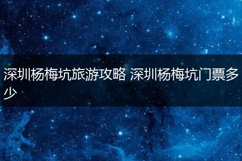 深圳杨梅坑旅游攻略 深圳杨梅坑门票多少