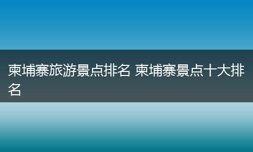 柬埔寨旅游景点排名 柬埔寨景点十大排名