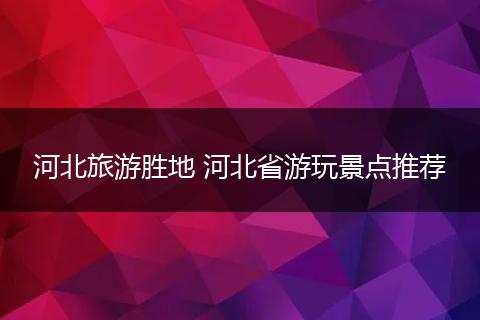 河北旅游胜地 河北省游玩景点推荐