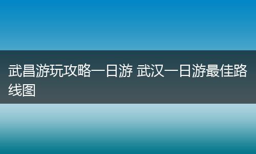 武昌游玩攻略一日游 武汉一日游最佳路线图
