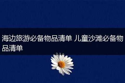 海边旅游必备物品清单 儿童沙滩必备物品清单