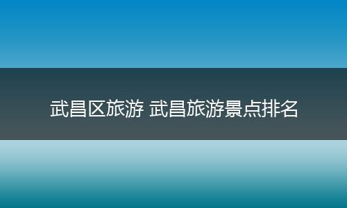 武昌区旅游 武昌旅游景点排名