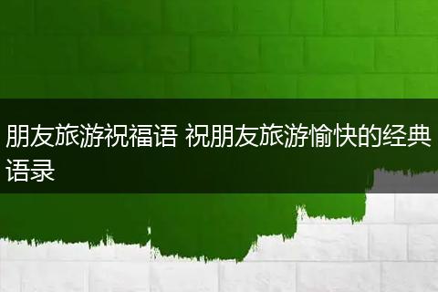 朋友旅游祝福语 祝朋友旅游愉快的经典语录