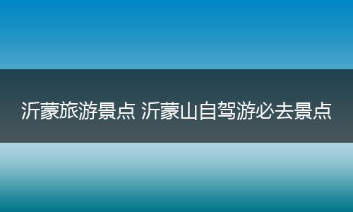 沂蒙旅游景点 沂蒙山自驾游必去景点