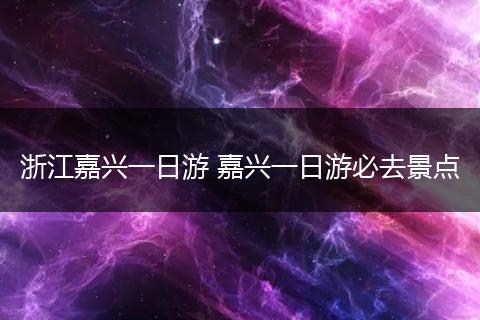 浙江嘉兴一日游 嘉兴一日游必去景点