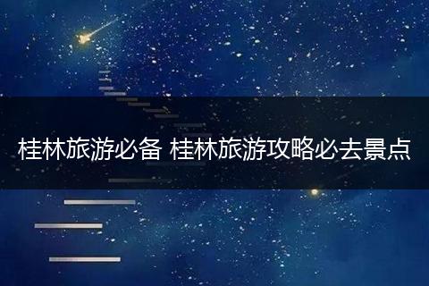 桂林旅游必备 桂林旅游攻略必去景点