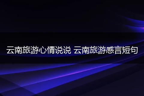 云南旅游心情说说 云南旅游感言短句