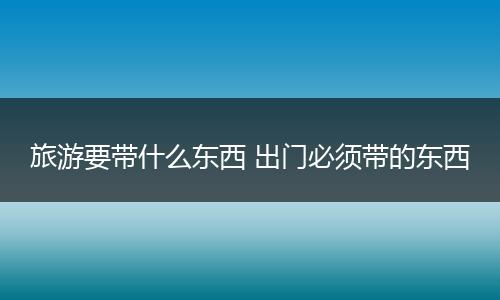 旅游要带什么东西 出门必须带的东西