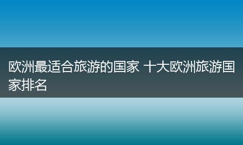 欧洲最适合旅游的国家 十大欧洲旅游国家排名