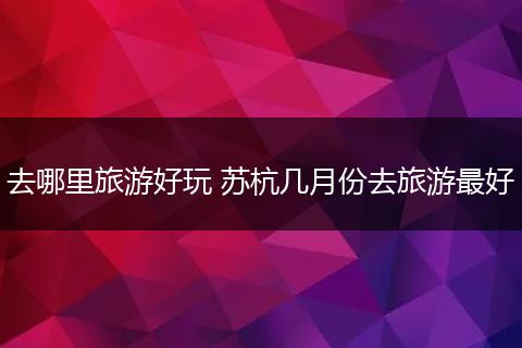 去哪里旅游好玩 苏杭几月份去旅游最好