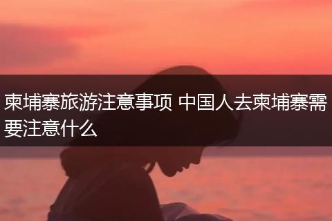 柬埔寨旅游注意事项 中国人去柬埔寨需要注意什么
