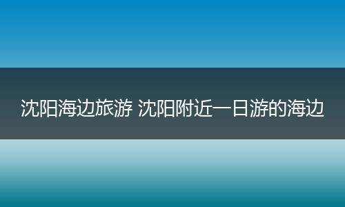 沈阳海边旅游 沈阳附近一日游的海边