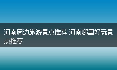 河南周边旅游景点推荐 河南哪里好玩景点推荐