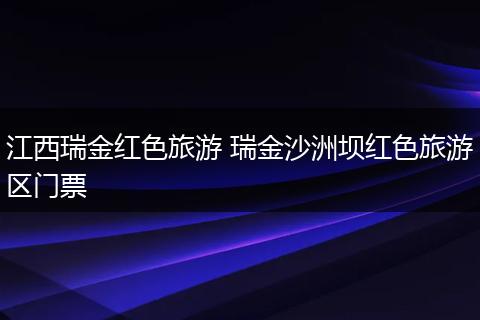 江西瑞金红色旅游 瑞金沙洲坝红色旅游区门票