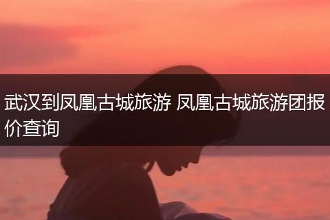 武汉到凤凰古城旅游 凤凰古城旅游团报价查询