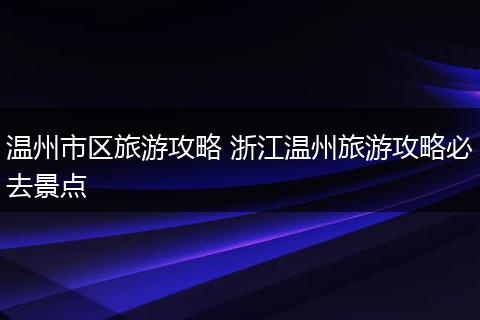 温州市区旅游攻略 浙江温州旅游攻略必去景点