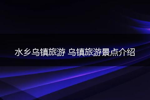 水乡乌镇旅游 乌镇旅游景点介绍