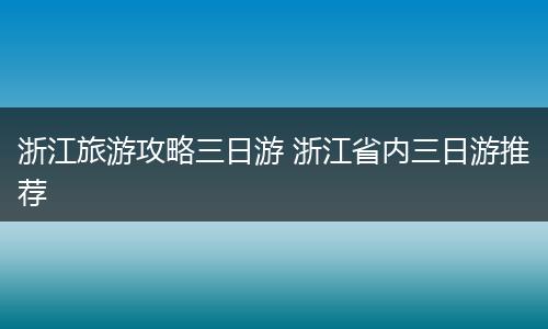 浙江旅游攻略三日游 浙江省内三日游推荐